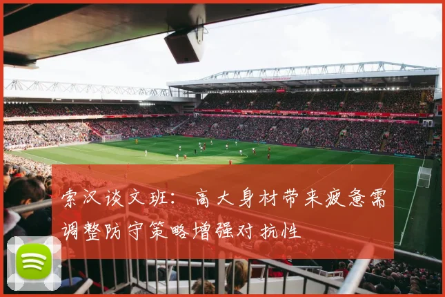 索汉谈文班：高大身材带来疲惫需调整防守策略增强对抗性