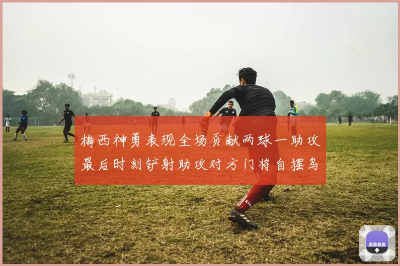 梅西神勇表现全场贡献两球一助攻最后时刻铲射助攻对方门将自摆乌龙