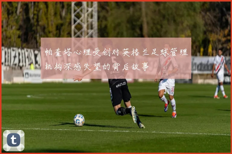 帕奎塔心理受创对英格兰足球管理机构深感失望的背后故事