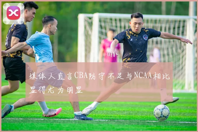 媒体人直言CBA防守不足与NCAA相比显得尤为明显