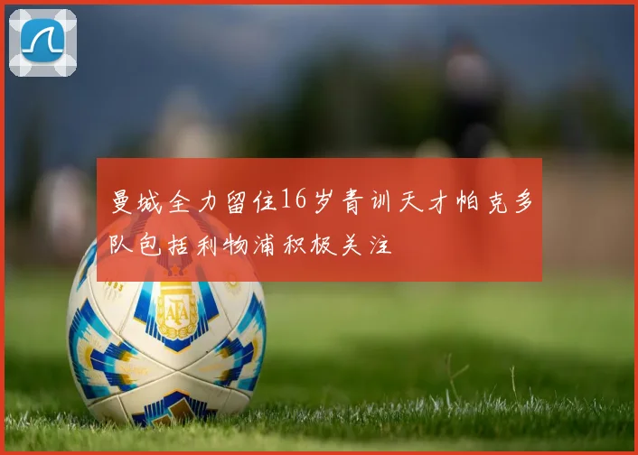 曼城全力留住16岁青训天才帕克多队包括利物浦积极关注
