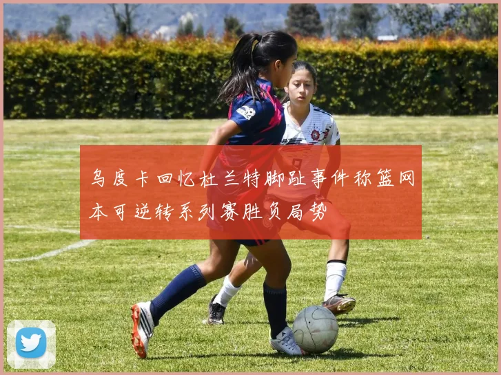 乌度卡回忆杜兰特脚趾事件称篮网本可逆转系列赛胜负局势