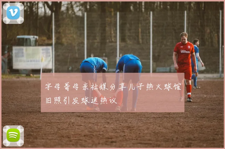 字母哥母亲社媒分享儿子热火球馆旧照引发球迷热议