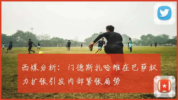 西媒分析：门德斯扎哈维在巴萨权力扩张引发内部紧张局势