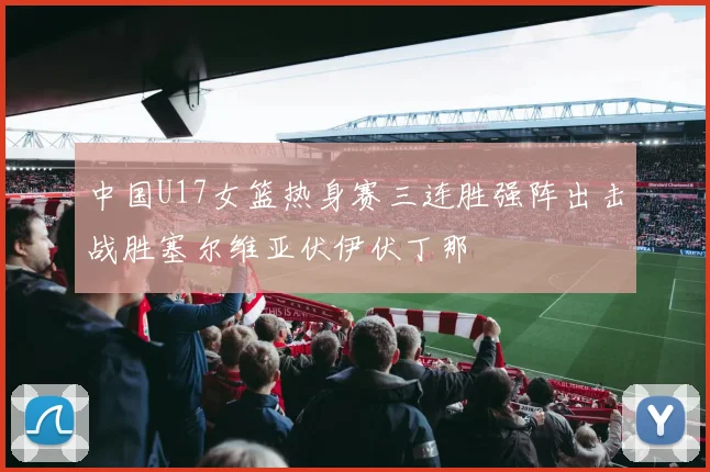中国U17女篮热身赛三连胜强阵出击战胜塞尔维亚伏伊伏丁那