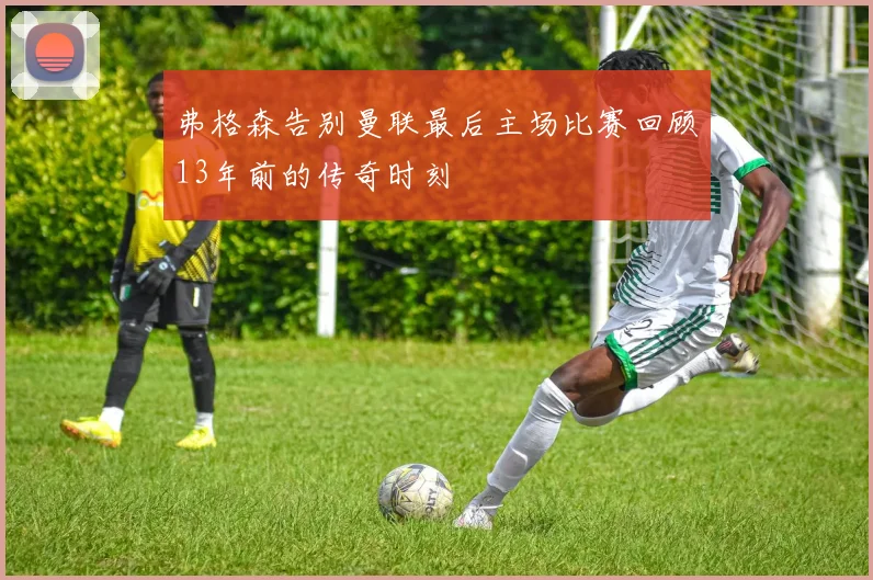 弗格森告别曼联最后主场比赛回顾13年前的传奇时刻