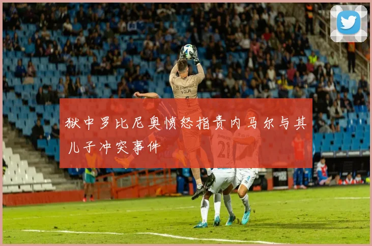 狱中罗比尼奥愤怒指责内马尔与其儿子冲突事件