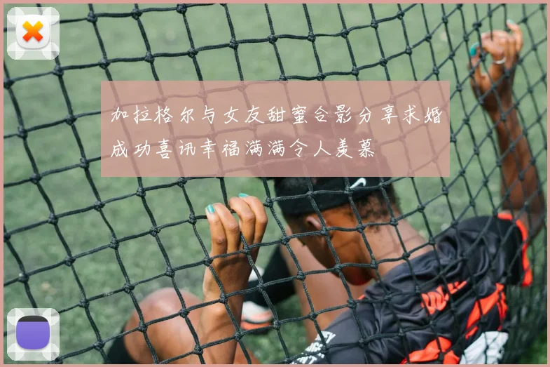 加拉格尔与女友甜蜜合影分享求婚成功喜讯幸福满满令人羡慕
