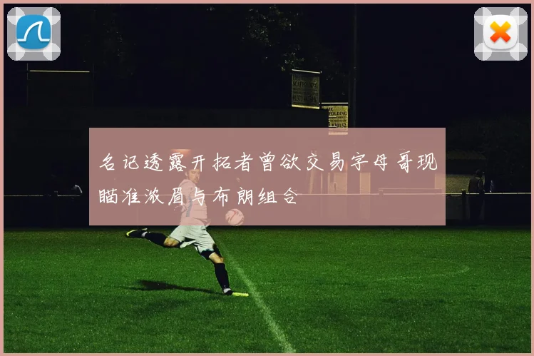 名记透露开拓者曾欲交易字母哥现瞄准浓眉与布朗组合