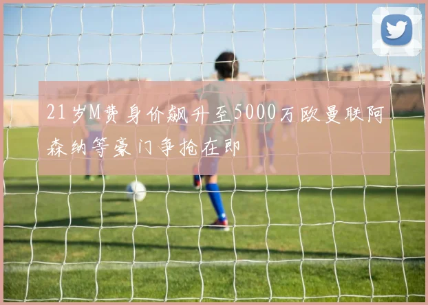 21岁M费身价飙升至5000万欧曼联阿森纳等豪门争抢在即