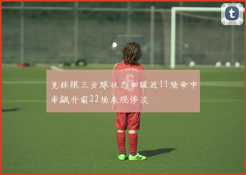克林根三分球状态回暖近11场命中率飙升前22场表现惨淡