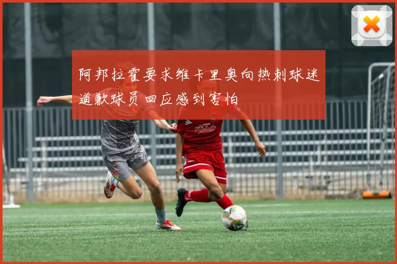 阿邦拉霍要求维卡里奥向热刺球迷道歉球员回应感到害怕