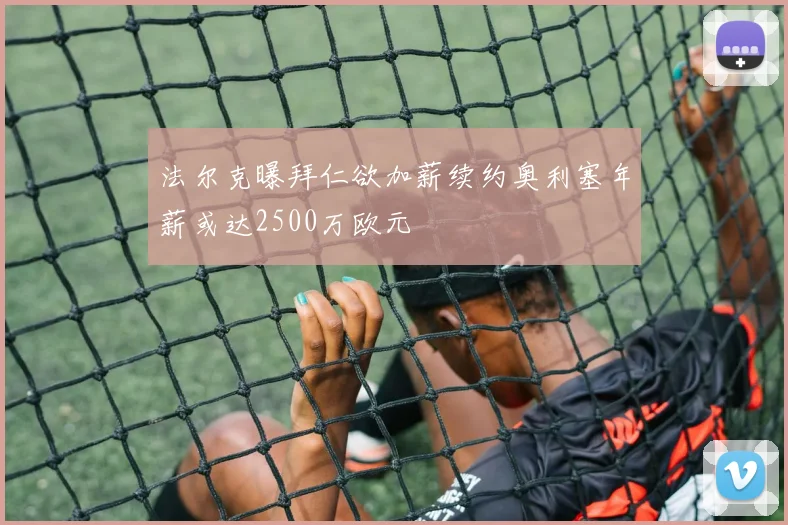 法尔克曝拜仁欲加薪续约奥利塞年薪或达2500万欧元